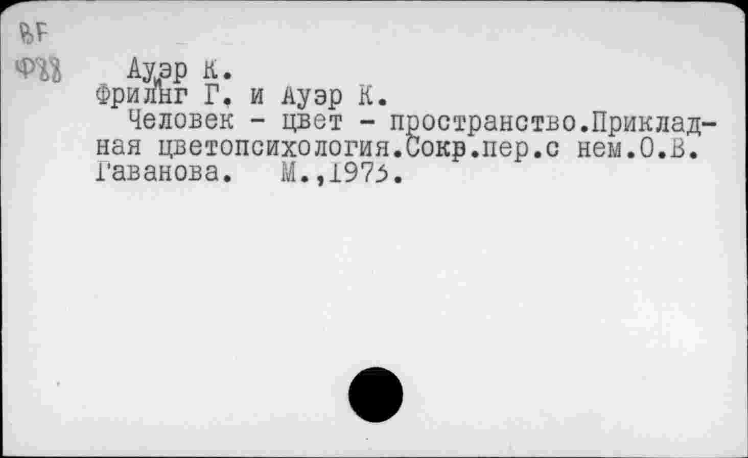 ﻿Ф'Й Ауэр К.
Фрилнг Г. и Ауэр К.
Человек - цвет - пространство.Прикладная цветопсихология.Сокр.пер.с нем.О.В. Гаванова. М.,1973.